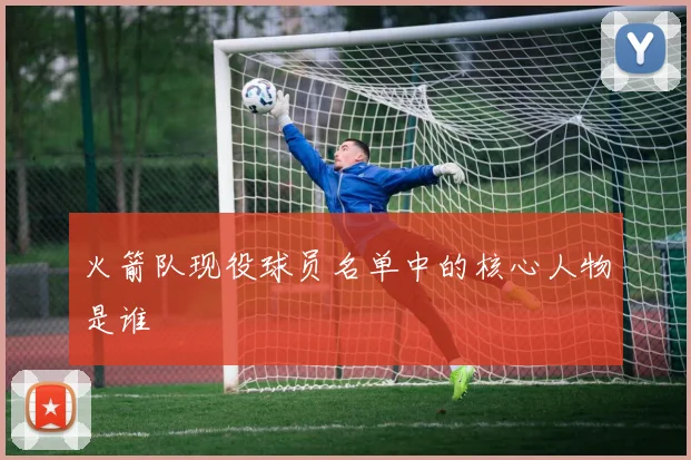 火箭队现役球员名单中的核心人物是谁