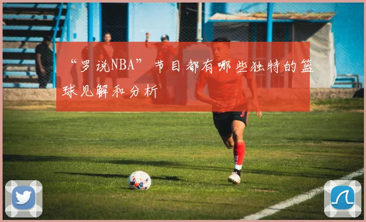 “罗说NBA”节目都有哪些独特的篮球见解和分析
