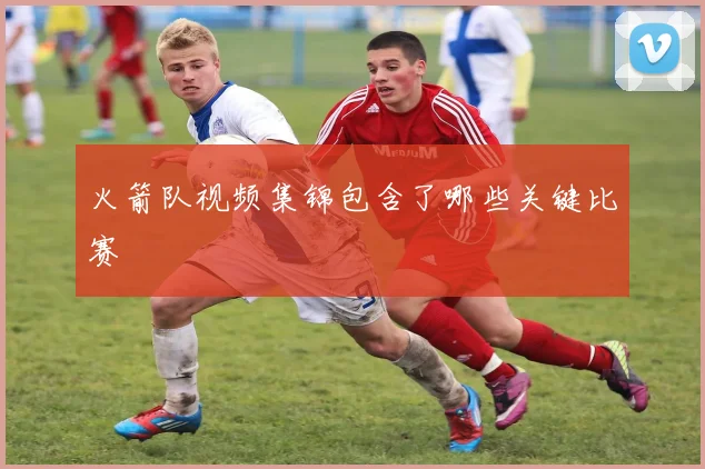 火箭队视频集锦包含了哪些关键比赛